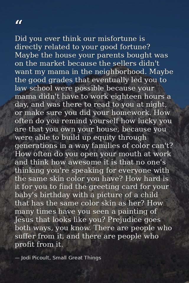 Did you ever think our misfortune is directly related to your good fortune? Maybe the house your parents bought was on t — Jodi Picoult, Small Great Things