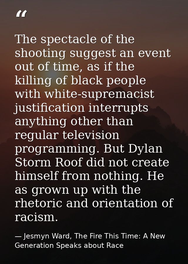 The spectacle of the shooting suggest an event out of time, as if the killing of black people with white-supremacist jus — Jesmyn Ward, The Fire This Time: A New Generation Speaks about Race