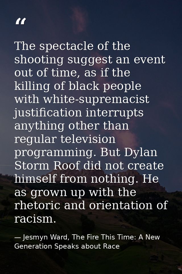 The spectacle of the shooting suggest an event out of time, as if the killing of black people with white-supremacist jus — Jesmyn Ward, The Fire This Time: A New Generation Speaks about Race