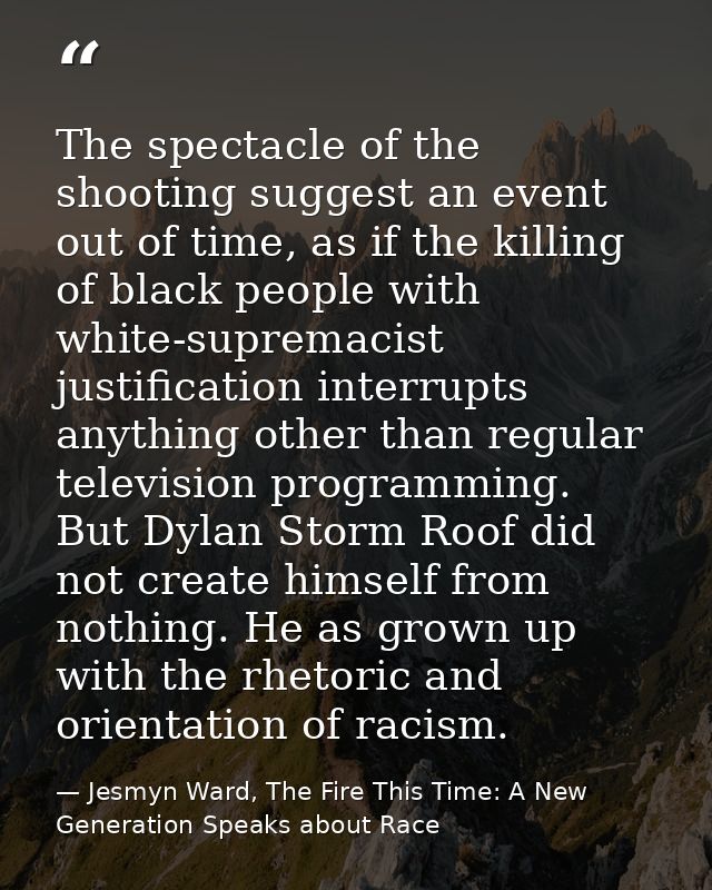 The spectacle of the shooting suggest an event out of time, as if the killing of black people with white-supremacist jus — Jesmyn Ward, The Fire This Time: A New Generation Speaks about Race