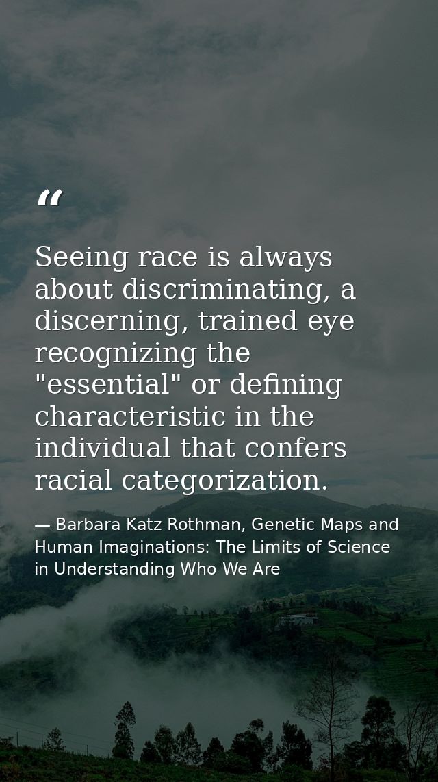 Seeing race is always about discriminating, a discerning, trained eye recognizing the "essential" or defining characteri — Barbara Katz Rothman, Genetic Maps and Human Imaginations: The Limits of Science in Understanding Who We Are
