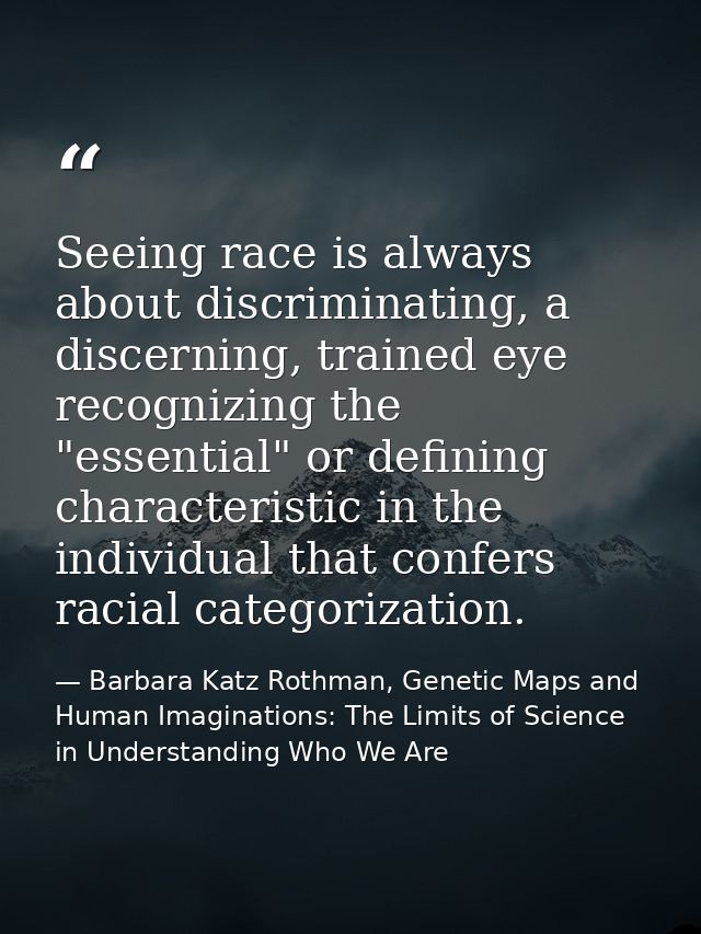 Seeing race is always about discriminating, a discerning, trained eye recognizing the "essential" or defining characteri — Barbara Katz Rothman, Genetic Maps and Human Imaginations: The Limits of Science in Understanding Who We Are