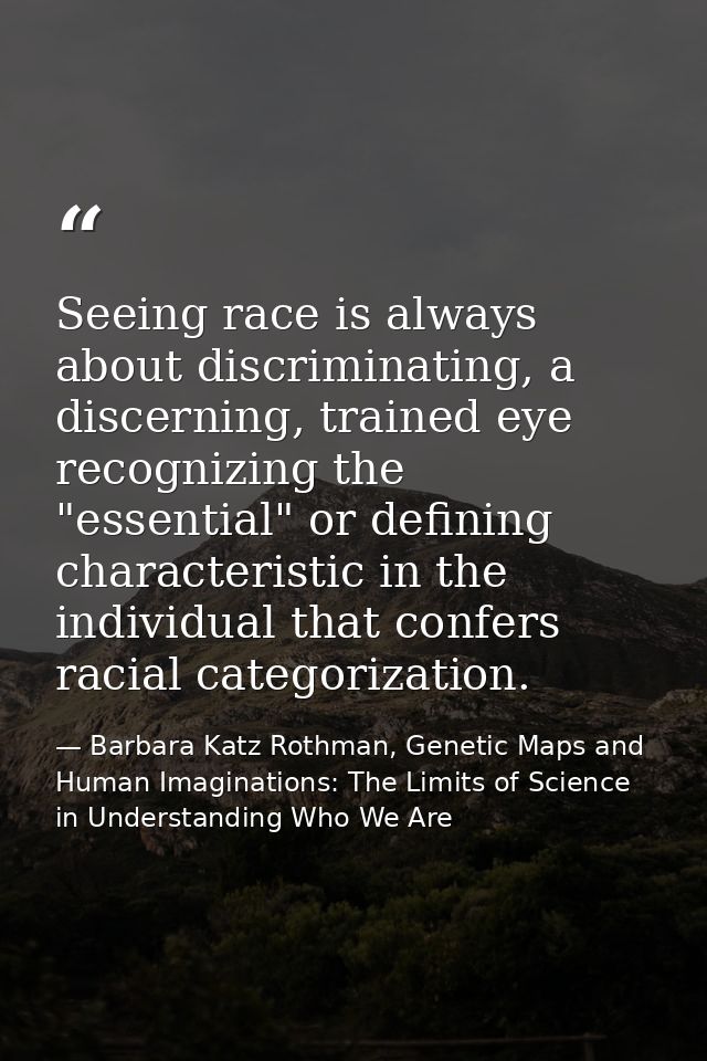 Seeing race is always about discriminating, a discerning, trained eye recognizing the "essential" or defining characteri — Barbara Katz Rothman, Genetic Maps and Human Imaginations: The Limits of Science in Understanding Who We Are