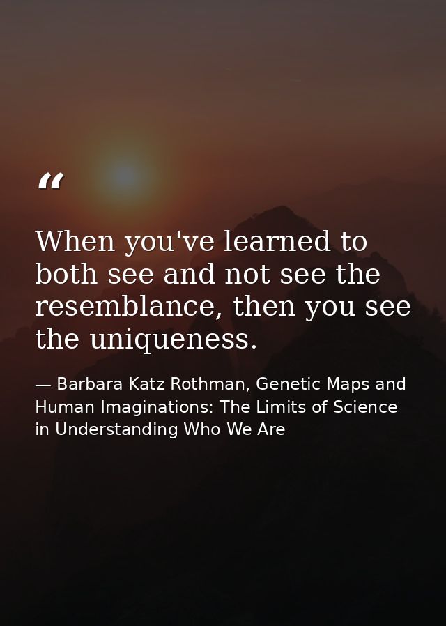 When you've learned to both see and not see the resemblance, then you see the uniqueness. — Barbara Katz Rothman, Genetic Maps and Human Imaginations: The Limits of Science in Understanding Who We Are