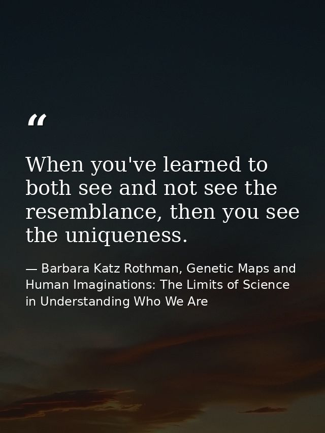 When you've learned to both see and not see the resemblance, then you see the uniqueness. — Barbara Katz Rothman, Genetic Maps and Human Imaginations: The Limits of Science in Understanding Who We Are