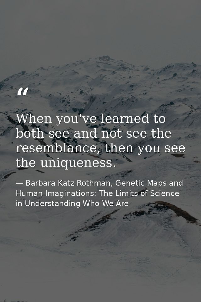 When you've learned to both see and not see the resemblance, then you see the uniqueness. — Barbara Katz Rothman, Genetic Maps and Human Imaginations: The Limits of Science in Understanding Who We Are
