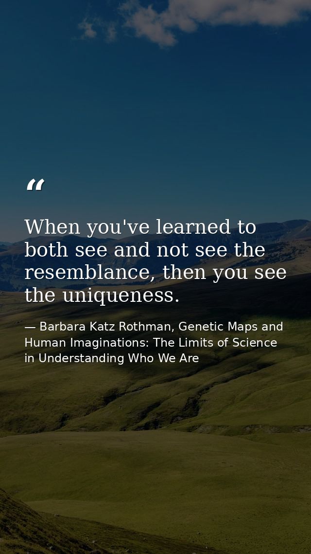 When you've learned to both see and not see the resemblance, then you see the uniqueness. — Barbara Katz Rothman, Genetic Maps and Human Imaginations: The Limits of Science in Understanding Who We Are