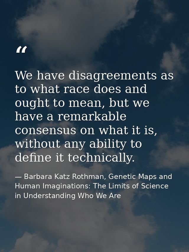 We have disagreements as to what race does and ought to mean, but we have a remarkable consensus on what it is, without  — Barbara Katz Rothman, Genetic Maps and Human Imaginations: The Limits of Science in Understanding Who We Are
