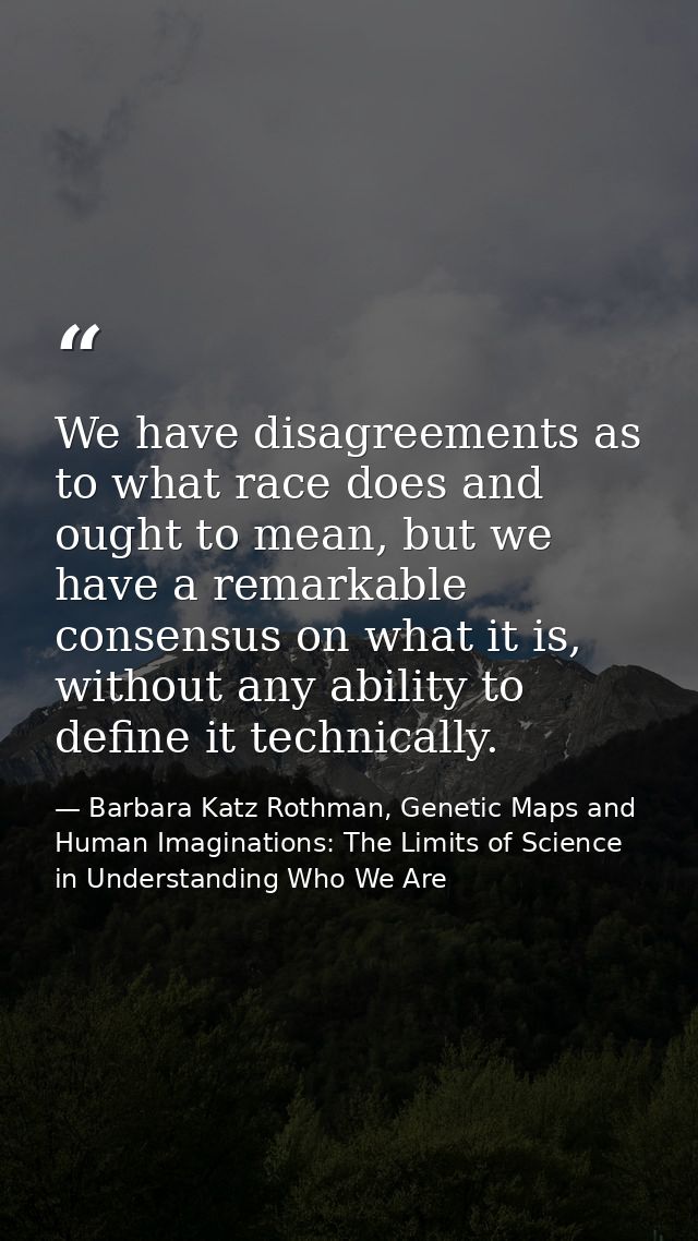 We have disagreements as to what race does and ought to mean, but we have a remarkable consensus on what it is, without  — Barbara Katz Rothman, Genetic Maps and Human Imaginations: The Limits of Science in Understanding Who We Are