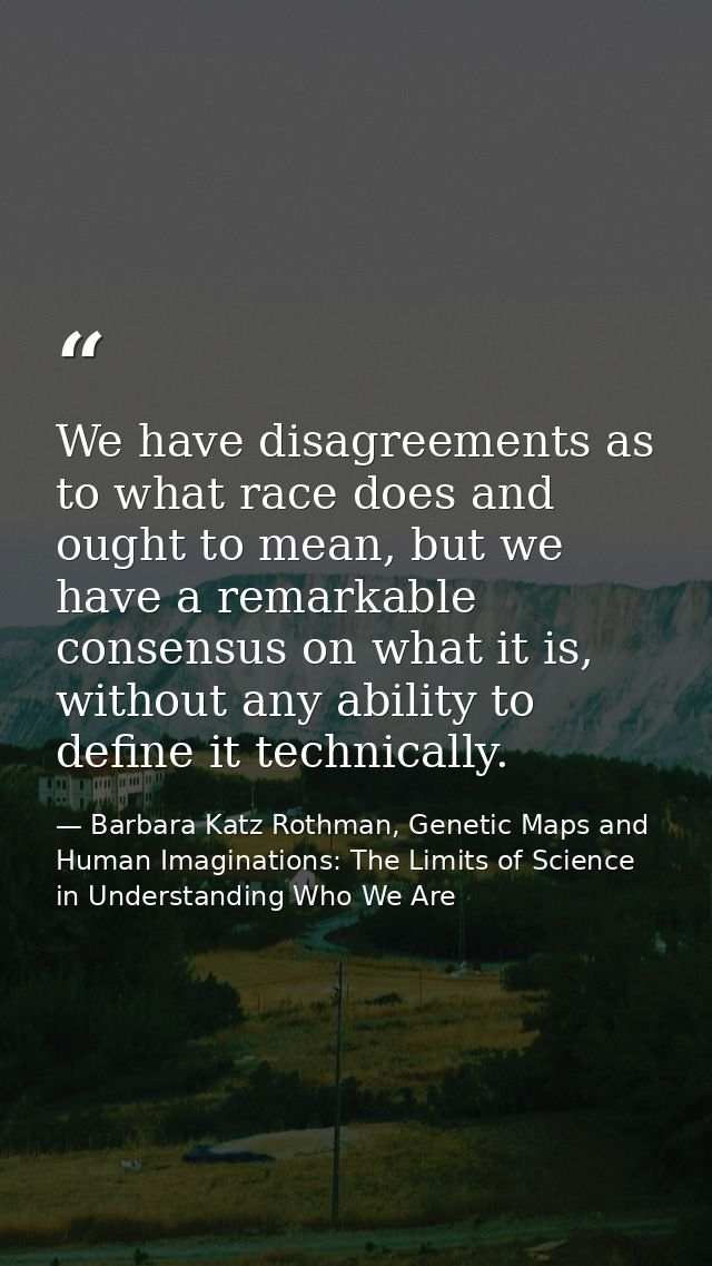 We have disagreements as to what race does and ought to mean, but we have a remarkable consensus on what it is, without  — Barbara Katz Rothman, Genetic Maps and Human Imaginations: The Limits of Science in Understanding Who We Are