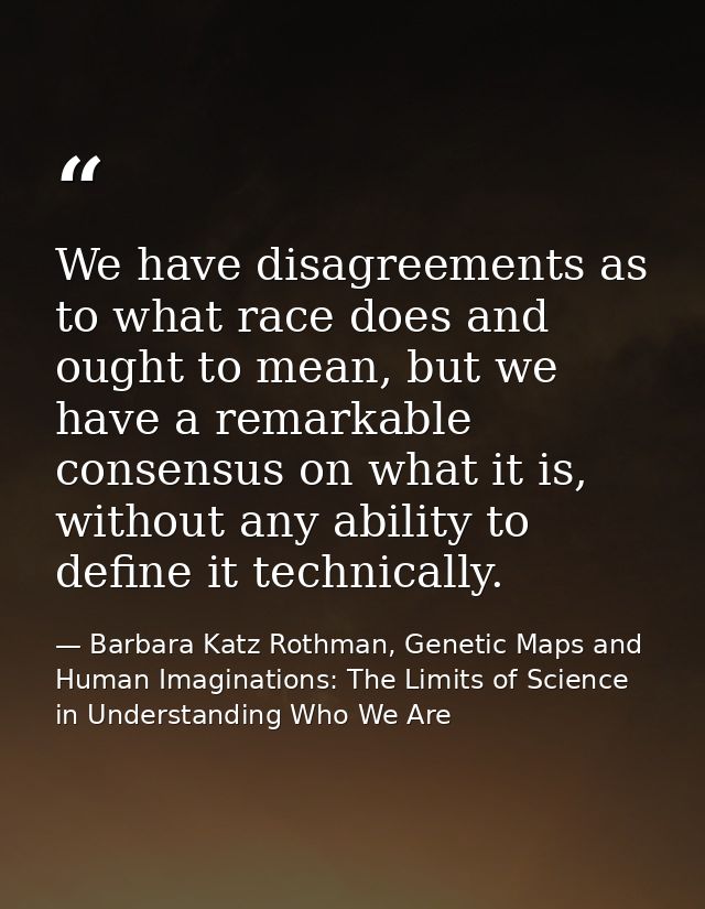 We have disagreements as to what race does and ought to mean, but we have a remarkable consensus on what it is, without  — Barbara Katz Rothman, Genetic Maps and Human Imaginations: The Limits of Science in Understanding Who We Are