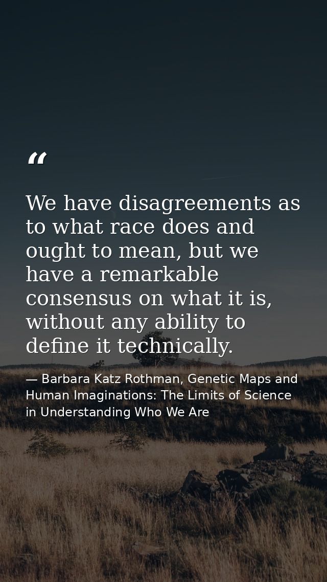 We have disagreements as to what race does and ought to mean, but we have a remarkable consensus on what it is, without  — Barbara Katz Rothman, Genetic Maps and Human Imaginations: The Limits of Science in Understanding Who We Are