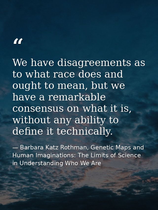 We have disagreements as to what race does and ought to mean, but we have a remarkable consensus on what it is, without  — Barbara Katz Rothman, Genetic Maps and Human Imaginations: The Limits of Science in Understanding Who We Are