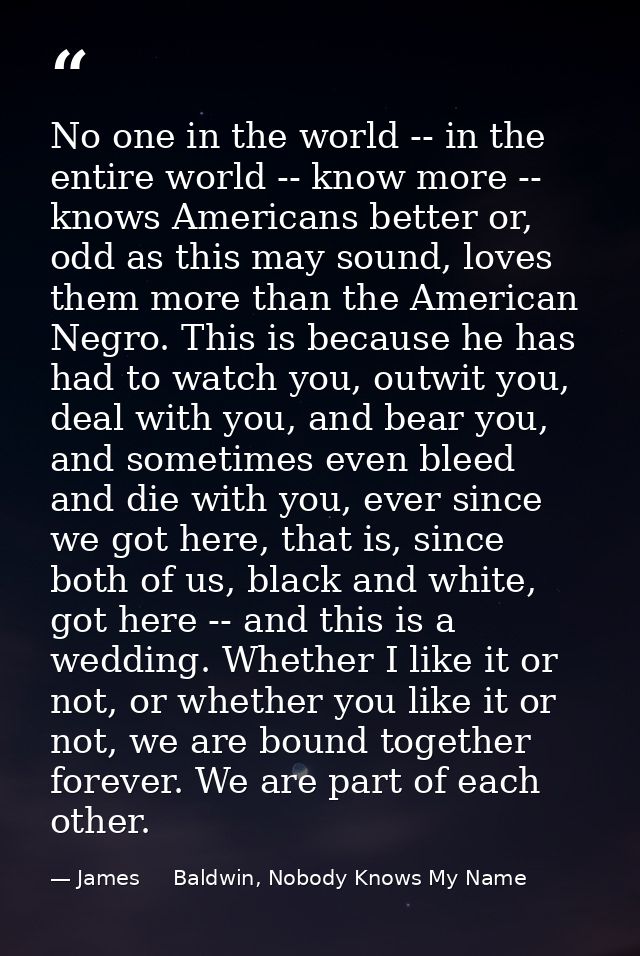 No one in the world -- in the entire world -- know more -- knows Americans better or, odd as this may sound, loves them  — James     Baldwin, Nobody Knows My Name