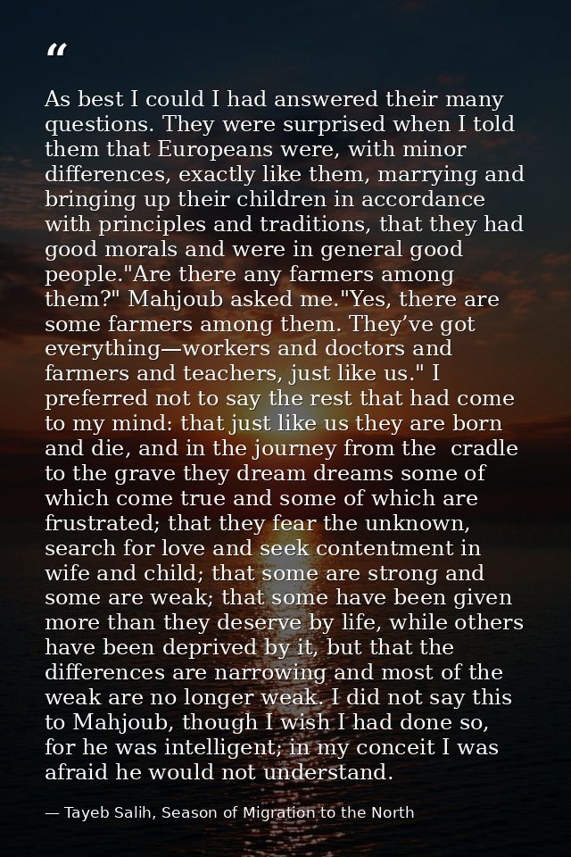 As best I could I had answered their many questions. They were surprised when I told them that Europeans were, with mino — Tayeb Salih, Season of Migration to the North