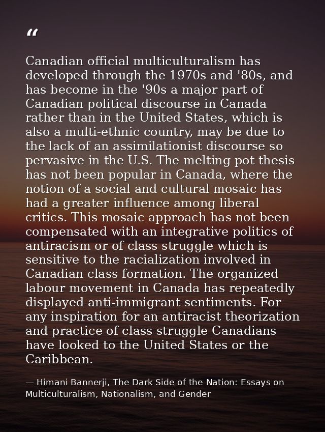 Canadian official multiculturalism has developed through the 1970s and '80s, and has become in the '90s a major part of  — Himani Bannerji, The Dark Side of the Nation: Essays on Multiculturalism, Nationalism, and Gender