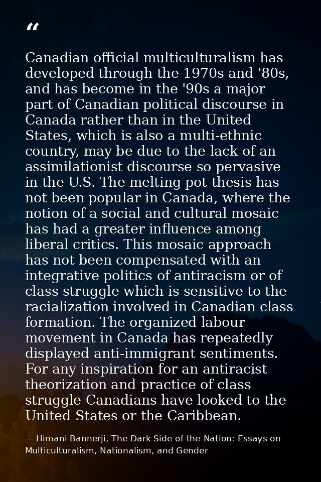 Canadian official multiculturalism has developed through the 1970s and '80s, and has become in the '90s a major part of  — Himani Bannerji, The Dark Side of the Nation: Essays on Multiculturalism, Nationalism, and Gender