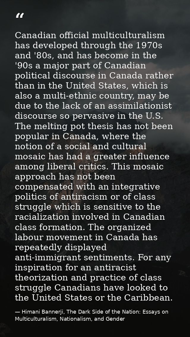 Canadian official multiculturalism has developed through the 1970s and '80s, and has become in the '90s a major part of  — Himani Bannerji, The Dark Side of the Nation: Essays on Multiculturalism, Nationalism, and Gender