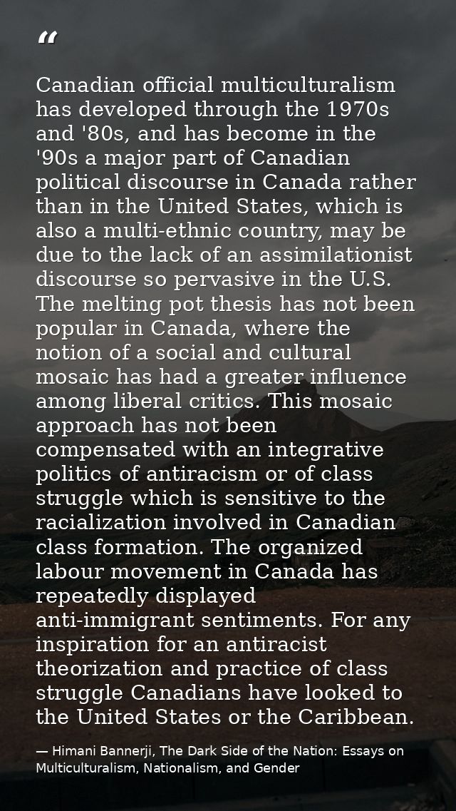 Canadian official multiculturalism has developed through the 1970s and '80s, and has become in the '90s a major part of  — Himani Bannerji, The Dark Side of the Nation: Essays on Multiculturalism, Nationalism, and Gender