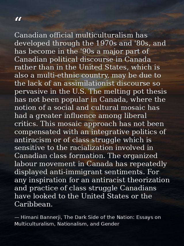 Canadian official multiculturalism has developed through the 1970s and '80s, and has become in the '90s a major part of  — Himani Bannerji, The Dark Side of the Nation: Essays on Multiculturalism, Nationalism, and Gender