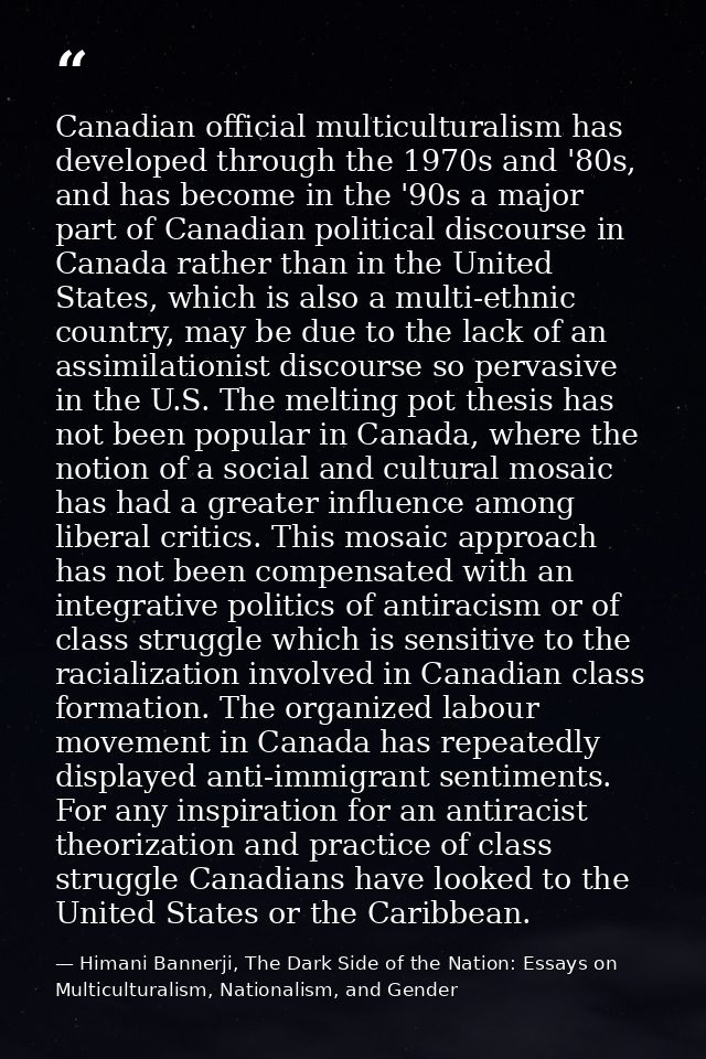 Canadian official multiculturalism has developed through the 1970s and '80s, and has become in the '90s a major part of  — Himani Bannerji, The Dark Side of the Nation: Essays on Multiculturalism, Nationalism, and Gender
