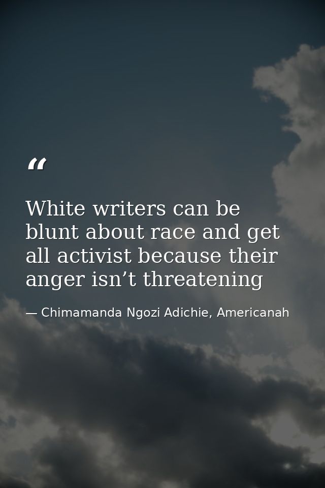 White writers can be blunt about race and get all activist because their anger isn’t threatening — Chimamanda Ngozi Adichie, Americanah