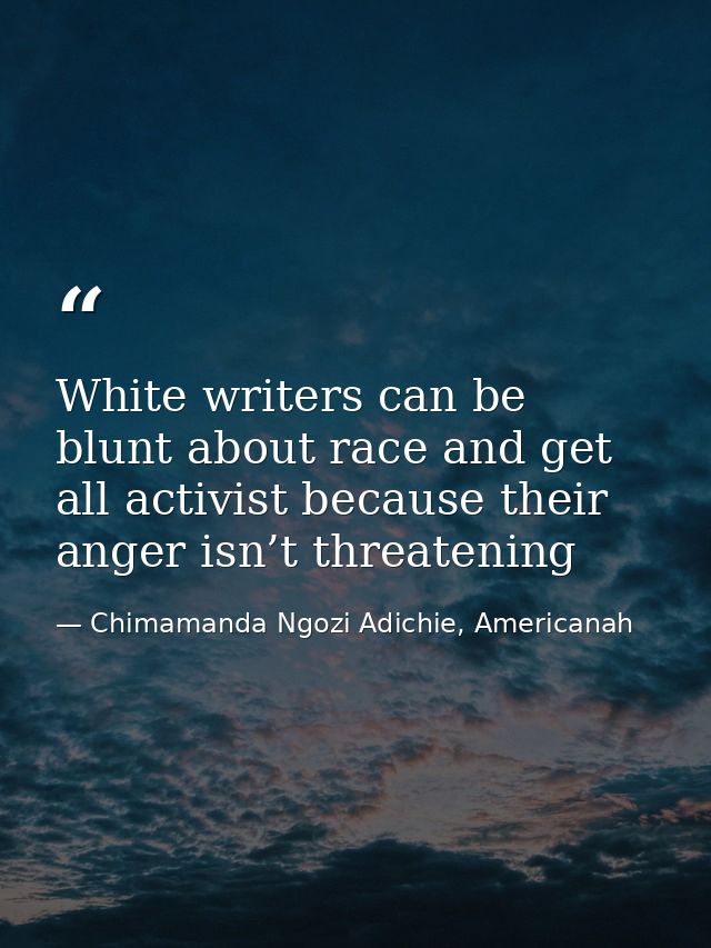 White writers can be blunt about race and get all activist because their anger isn’t threatening — Chimamanda Ngozi Adichie, Americanah