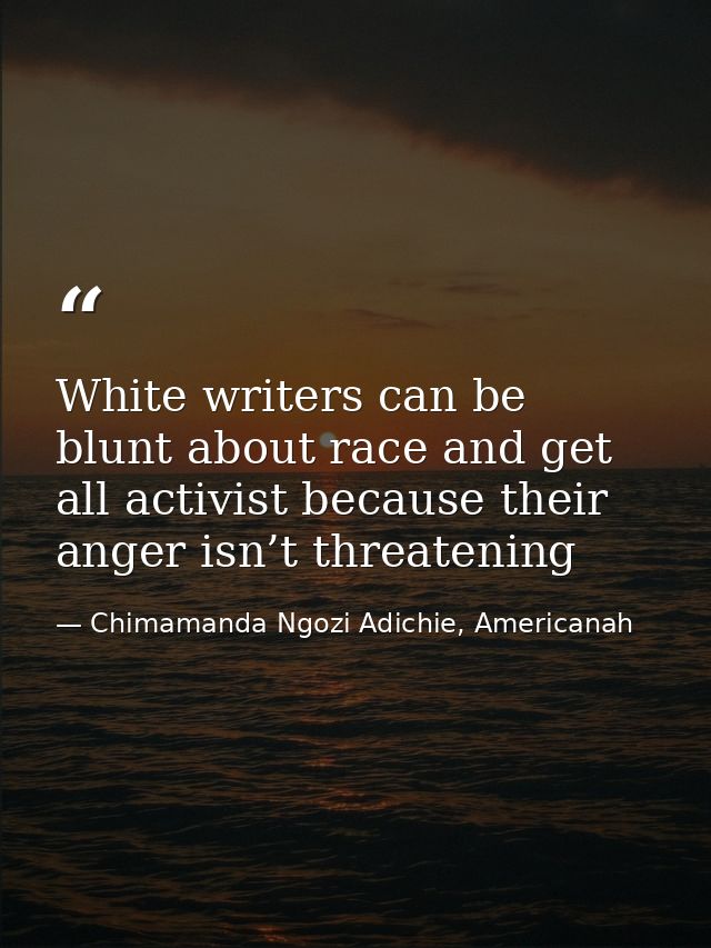 White writers can be blunt about race and get all activist because their anger isn’t threatening — Chimamanda Ngozi Adichie, Americanah
