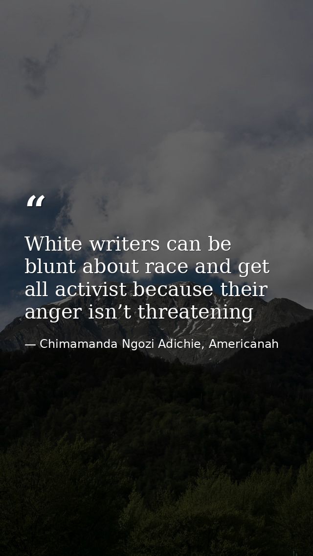 White writers can be blunt about race and get all activist because their anger isn’t threatening — Chimamanda Ngozi Adichie, Americanah