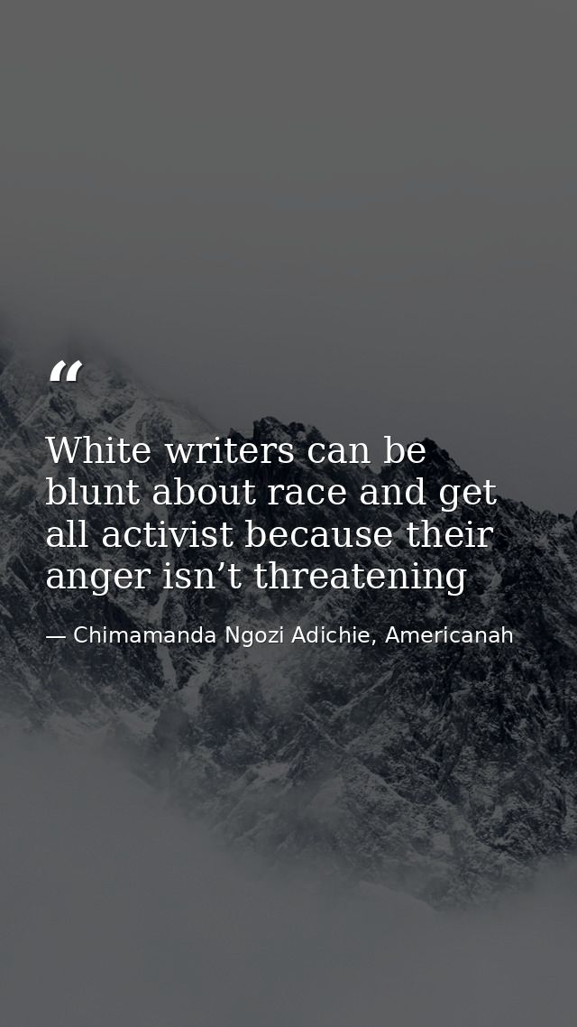 White writers can be blunt about race and get all activist because their anger isn’t threatening — Chimamanda Ngozi Adichie, Americanah