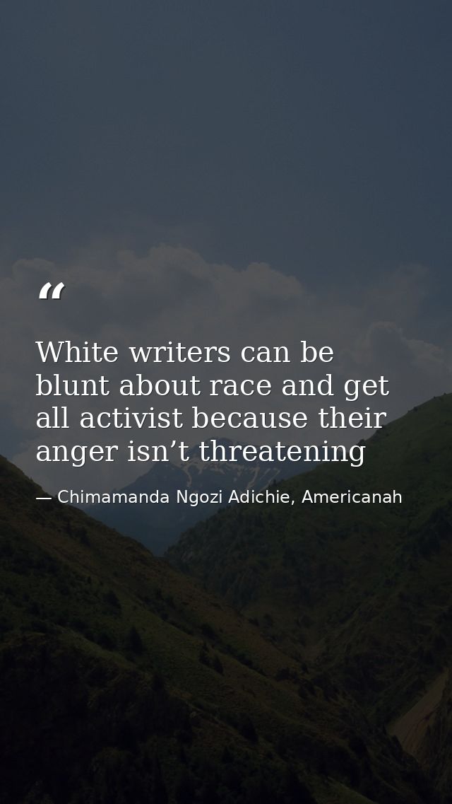 White writers can be blunt about race and get all activist because their anger isn’t threatening — Chimamanda Ngozi Adichie, Americanah