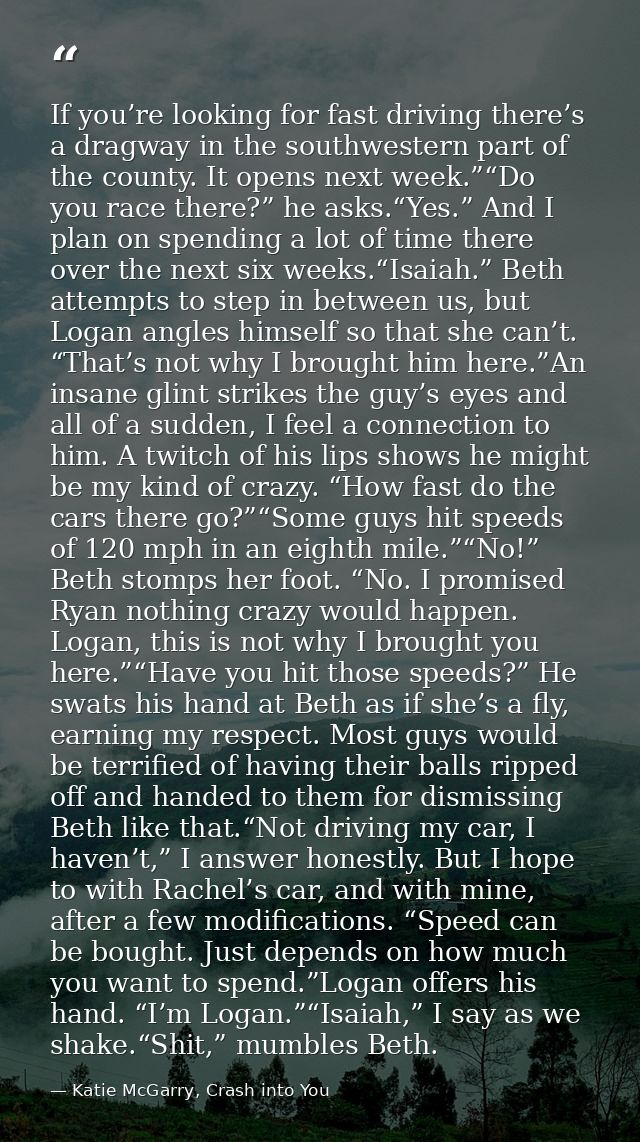 If you’re looking for fast driving there’s a dragway in the southwestern part of the county. It opens next week.”“Do you — Katie McGarry, Crash into You
