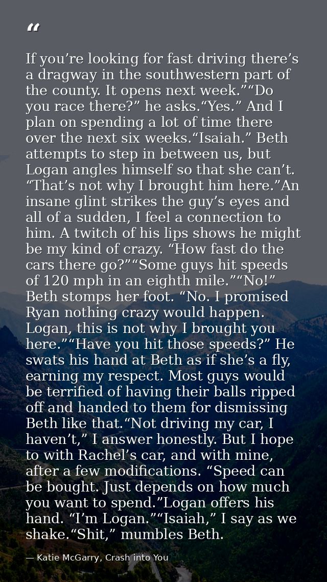 If you’re looking for fast driving there’s a dragway in the southwestern part of the county. It opens next week.”“Do you — Katie McGarry, Crash into You