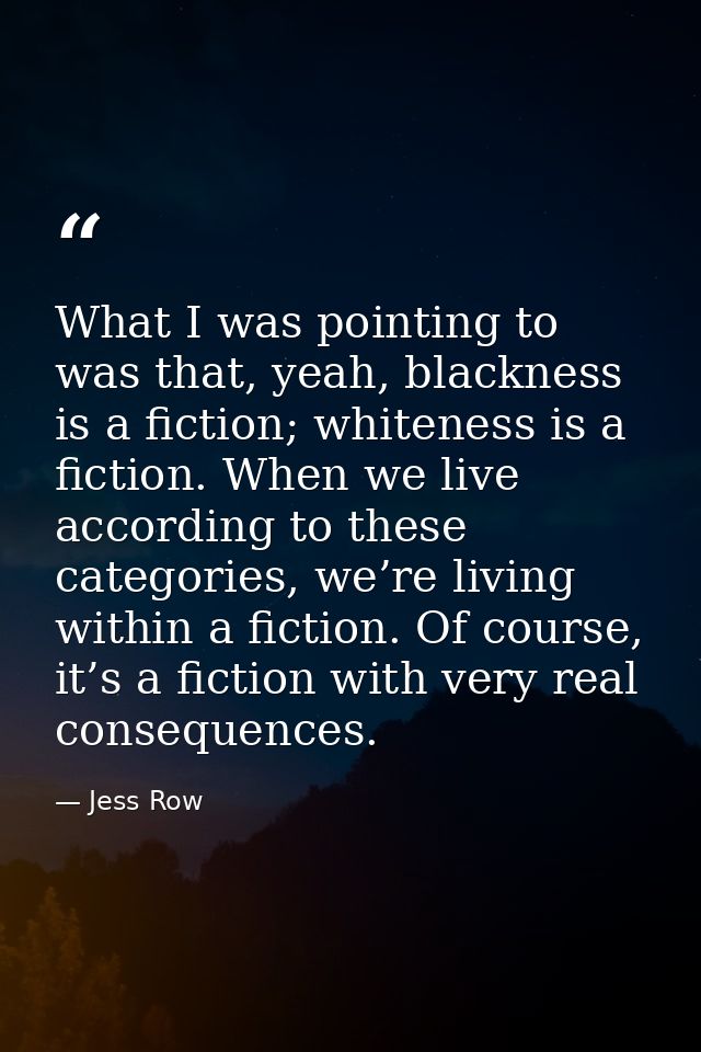 What I was pointing to was that, yeah, blackness is a fiction; whiteness is a fiction. When we live according to these c — Jess Row