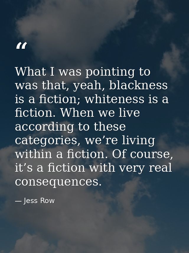 What I was pointing to was that, yeah, blackness is a fiction; whiteness is a fiction. When we live according to these c — Jess Row