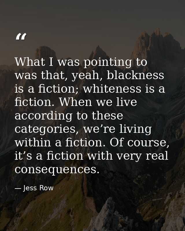 What I was pointing to was that, yeah, blackness is a fiction; whiteness is a fiction. When we live according to these c — Jess Row