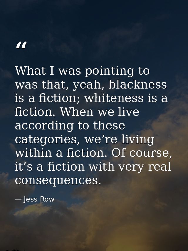 What I was pointing to was that, yeah, blackness is a fiction; whiteness is a fiction. When we live according to these c — Jess Row