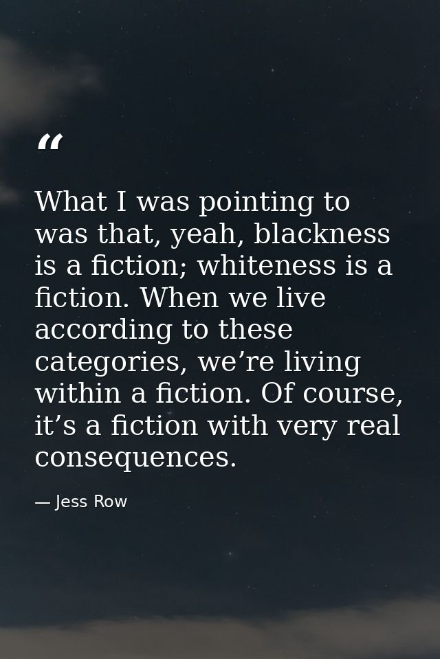What I was pointing to was that, yeah, blackness is a fiction; whiteness is a fiction. When we live according to these c — Jess Row