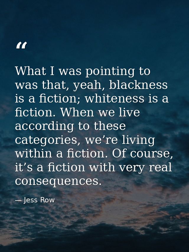 What I was pointing to was that, yeah, blackness is a fiction; whiteness is a fiction. When we live according to these c — Jess Row