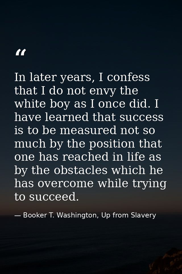 In later years, I confess that I do not envy the white boy as I once did. I have learned that success is to be measured  — Booker T. Washington, Up from Slavery