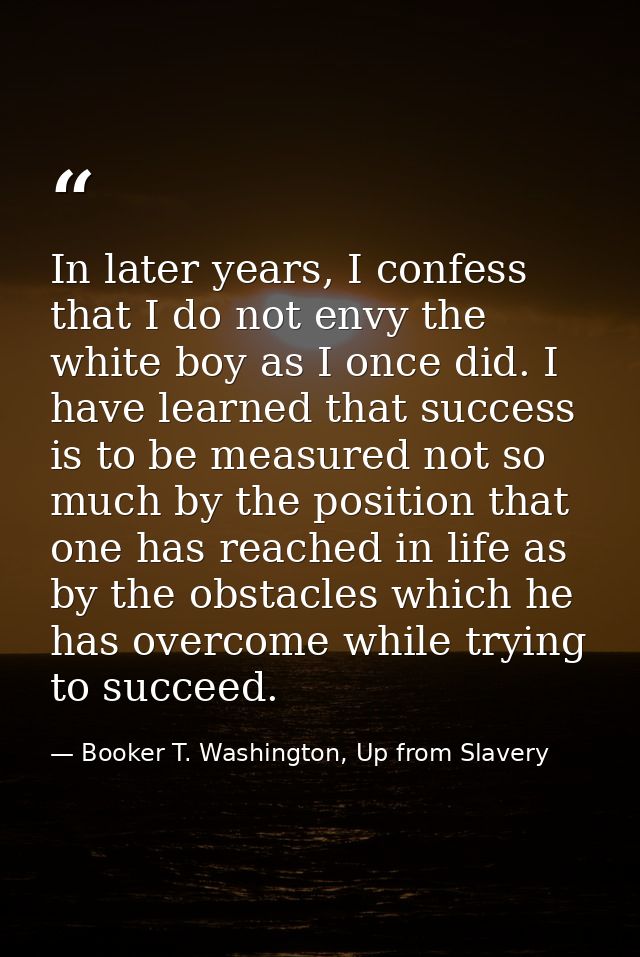 In later years, I confess that I do not envy the white boy as I once did. I have learned that success is to be measured  — Booker T. Washington, Up from Slavery