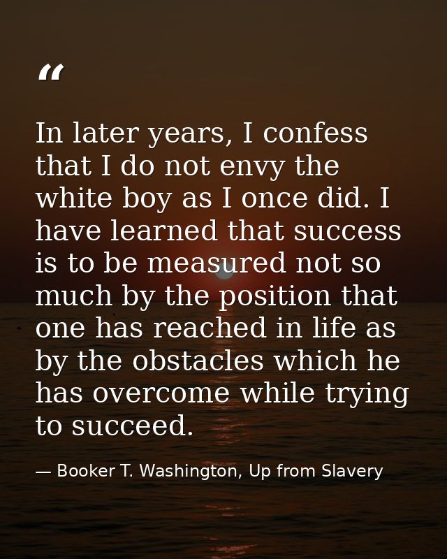 In later years, I confess that I do not envy the white boy as I once did. I have learned that success is to be measured  — Booker T. Washington, Up from Slavery