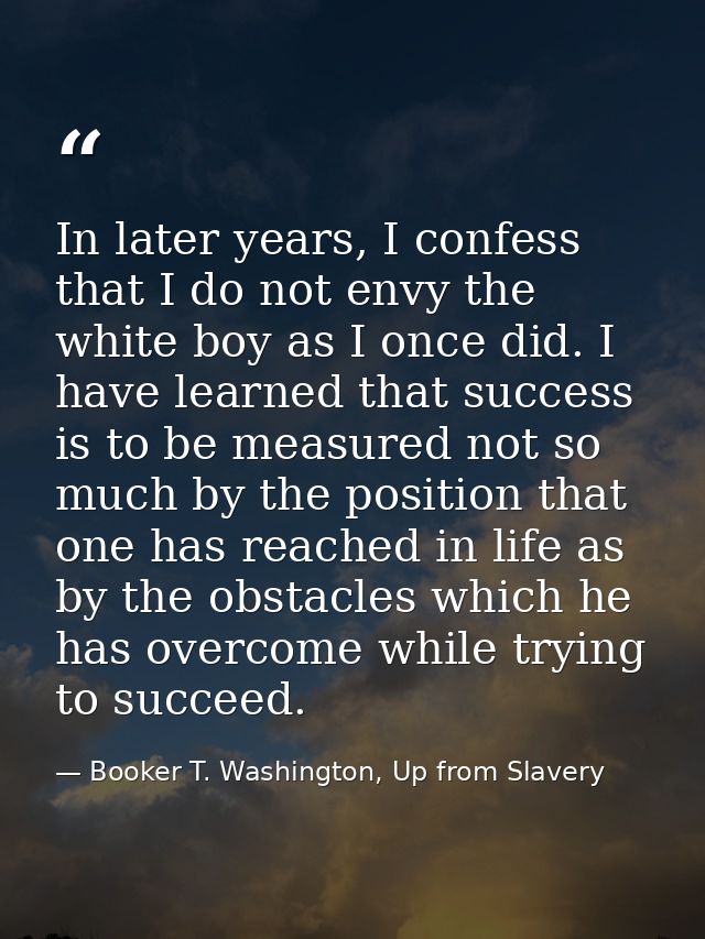 In later years, I confess that I do not envy the white boy as I once did. I have learned that success is to be measured  — Booker T. Washington, Up from Slavery