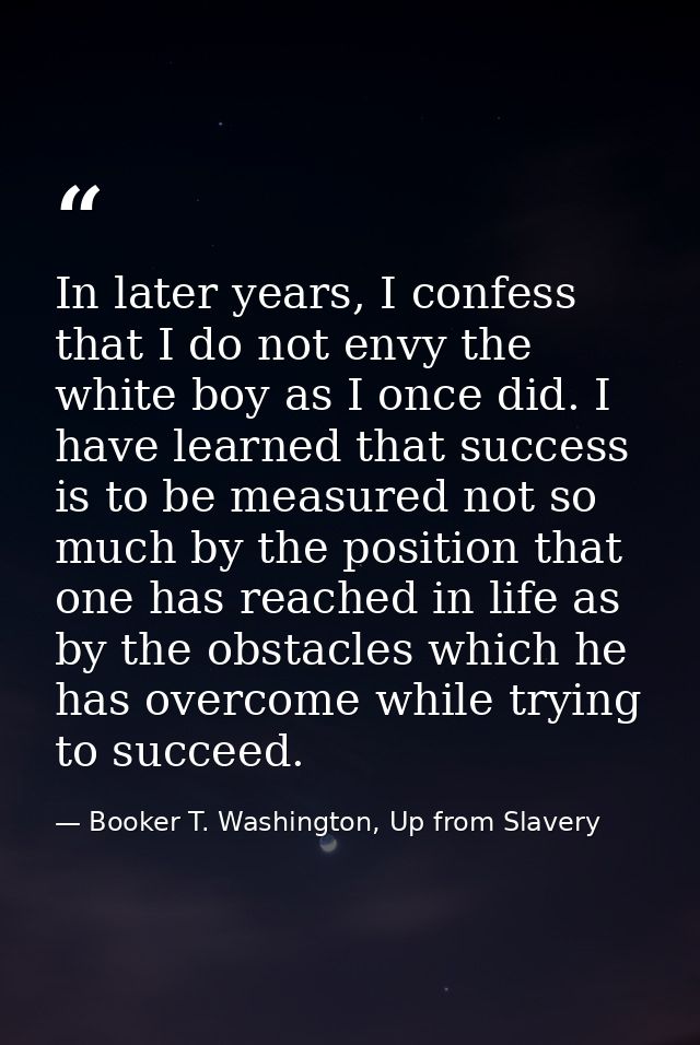 In later years, I confess that I do not envy the white boy as I once did. I have learned that success is to be measured  — Booker T. Washington, Up from Slavery