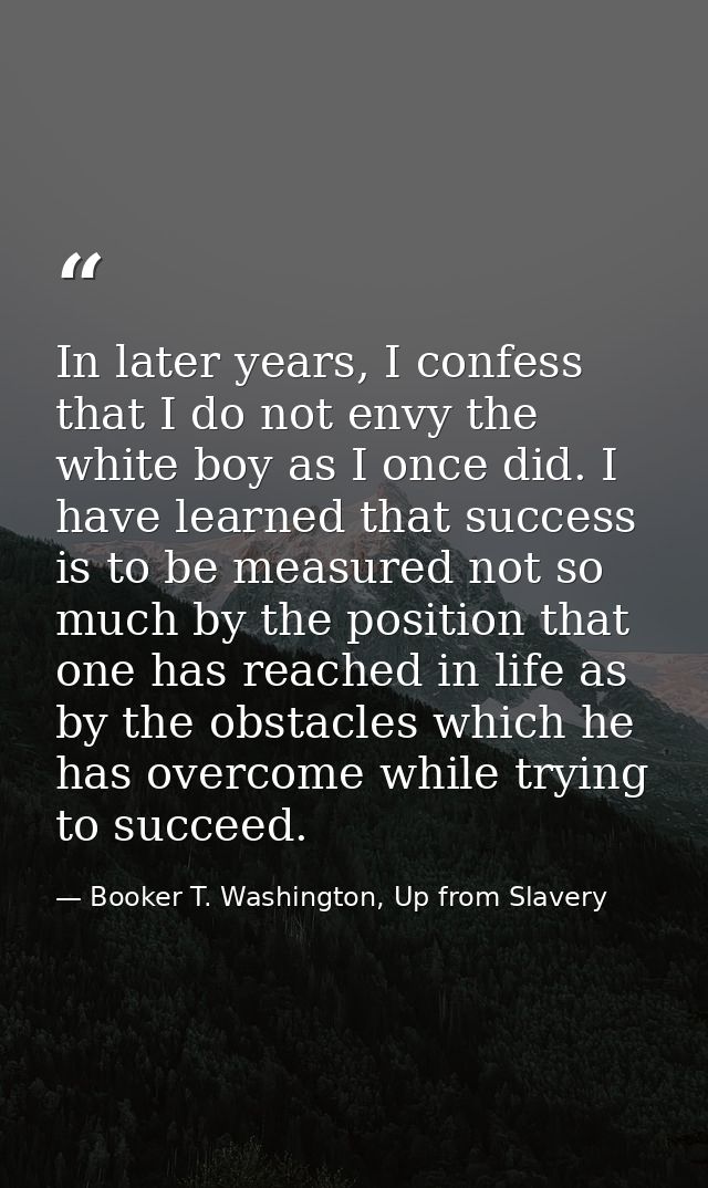 In later years, I confess that I do not envy the white boy as I once did. I have learned that success is to be measured  — Booker T. Washington, Up from Slavery