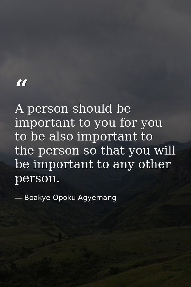 A person should be important to you for you to be also important to the person so that you will be important to any othe — Boakye Opoku Agyemang