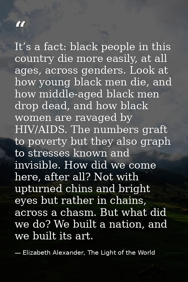 It’s a fact: black people in this country die more easily, at all ages, across genders. Look at how young black men die, — Elizabeth Alexander, The Light of the World