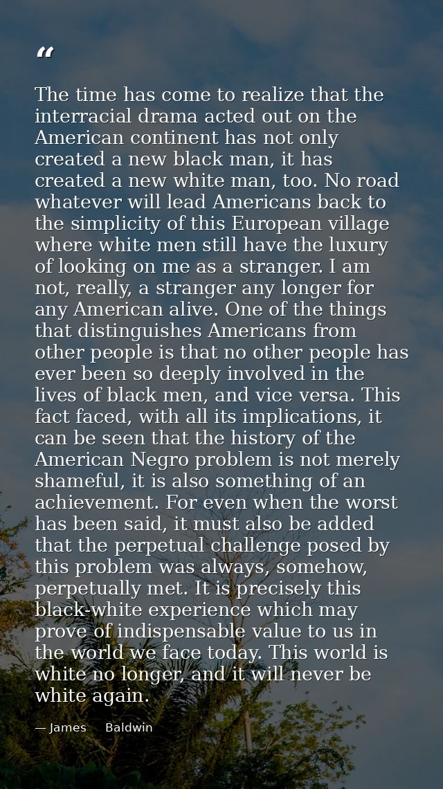 The time has come to realize that the interracial drama acted out on the American continent has not only created a new b — James     Baldwin