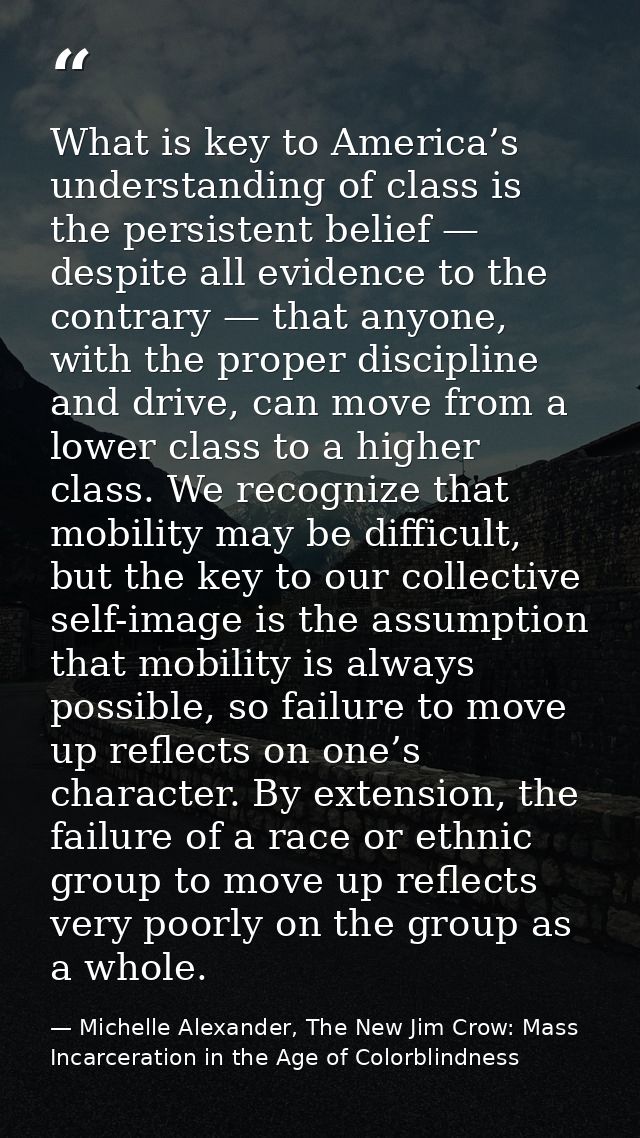 What is key to America’s understanding of class is the persistent belief — despite all evidence to the contrary — that a — Michelle Alexander, The New Jim Crow: Mass Incarceration in the Age of Colorblindness