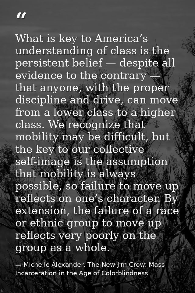 What is key to America’s understanding of class is the persistent belief — despite all evidence to the contrary — that a — Michelle Alexander, The New Jim Crow: Mass Incarceration in the Age of Colorblindness